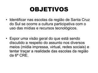 OBJETIVOS Identificar nas escolas da região de Santa Cruz do Sul se ocorre a cultura participativa com o uso das mídias e recursos tecnológicos. Expor uma visão geral do que está sendo discutido a respeito do assunto nos diversos meios (mídia impressa, virtual, redes sociais) e tentar traçar a realidade das escolas da região da 6ª CRE. 