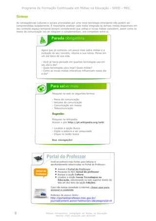 Programa de Formação Continuada em Mídias na Educação - SEED - MEC

Síntese
As conseqüências culturais e sociais provocadas por uma nova tecnologia emergente não podem ser
compreendidas isoladamente. É importante analisar cada mídia integrada às demais mídias disponíveis em
seu contexto espaço-temporal sempre considerando que velhas e novas mídias coexistem, assim como os
meios de comunicação ora se integram e complementam, ora competem entre si.




                     Agora que já conheceu um pouco mais sobre mídias e a
                     evolução de seu conceito, retome a sua rotina. Pense em
                     um dia típico de sua vida.

                     - Você já havia pensado em quantas tecnologias usa em
                     seu dia-a dia?
                     - Quais tecnologias usou hoje? Quais mídias?
                     - Como as novas mídias interativas influenciam nosso dia
                     a dia?




                              Pesquise na web os seguintes termos:

                              -   Meios de comunicação
                              -   Veículos de comunicação
                              -   Comunicação em massa
                              -   Telecomunicação

                              Sugestão:

                              Pesquise na Wikipedia:
                              Acesse o site http://pt.wikipedia.org/wiki

                              - Localize a opção Busca
                              - Digite a palavra a ser pesquisada
                              - Clique no botão busca

                              Boa navegação!




                            http://portaldoprofessor.mec.gov.br/
                            journalContent.action?editionId=2&categoryId=4




8                        Módulo Introdutório: Integração de Mídias na Educação
                                   Material (PDF) produzido pelo NCE/USP
 