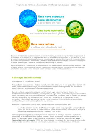 Programa de Formação Continuada em Mídias na Educação - SEED - MEC




Estamos vivendo nesta nova sociedade em constante mudança, que está se organizando e reorganizando de
acordo com as características da sociedade em rede, da globalização da economia e da virtualidade, as quais
produzem novas e mais sofisticadas formas de exclusão. Apenas adentrando criticamente nessa sociedade e
buscando compreender seus instrumentos e dinâmicas de mobilização e expansão é que podemos nos apropriar
e utilizar seus recursos e meios de interação para a emancipação humana.

Essas características e contradições da sociedade atual vão gradativamente influenciando em nosso dia a dia,
afetando a forma como nos comunicamos, trabalhamos, nos relacionamos com os demais, aprendemos e
ensinamos. Aos poucos vamos alterando nossos hábitos e nossas atividades cotidianas.




 A Educação na nova sociedade
 Texto de Maria da Graça Moreira da Silva

 A educação em todos os níveis - desde o ensino fundamental até o curso de pós-graduação - não tem sido
 alheia aos movimentos de mudanças, ao desenvolvimento científico-tecnológico nem aos movimentos
 sociais, políticos e econômicos em curso na nova sociedade.

 Durante muitos anos, acreditou-se que a escola fosse um lugar protegido, neutro, distante das
 manifestações sociais transformadoras, por imaginá-la um lugar inócuo, como se fosse possível concebê-la
 sem a sua história, sem suas inter-relações com a cultura ou com a realidade, sem os conflitos que lhe são
 inerentes. Atualmente não entendemos que a escola seja considerada de forma apartada de sua
 comunidade e da realidade que a cerca, ela está imersa na cultura, na comunidade, na representação
 social e política, em contínua interação com o seu contexto.

 As Escolas e Universidades, muitas vezes consideradas como um mundo isolado, são:

         “... um dos principais agentes de difusão de inovações sociais porque gerações após gerações de
         jovens que por ali passam, ali conhecem novas formas de pensamento, administração, atuação e
         comunicação e se habituam com elas.” (Castells, 1999. p.380).

 Dentre os principais agentes que vêem provocando o repensar da educação brasileira e explicitam a
 necessidade de mudanças em seus espaços, tempos e modos de trabalho, desde a última década do
 século XX, desponta o acesso à rede mundial de computadores - a Internet, viabilizado pela Rede
 Nacional de Ensino e Pesquisa (RNP), que potencializou a incorporação das tecnologias de informação
 e comunicação nas esferas culturais, administrativas, acadêmicas e científicas de suas atividades.




                           Módulo Introdutório: Integração de Mídias na Educação                         11
                                     Material (PDF) produzido pelo NCE/USP
 