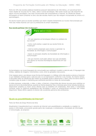 Programa de Formação Continuada em Mídias na Educação - SEED - MEC

Perto de 15% das escolas públicas brasileiras possuem laboratórios de informática, um percentual bem
maior dispõe de recursos de TV, vídeo, rádio e outras tecnologias. Não existe escola que não disponha de
algum recurso tecnológico, dos mais convencionais até computadores e Internet. As influências dessas
tecnologias se fazem presente no dia a dia das escolas mesmo que não estejam incorporadas ao ensino e à
aprendizagem.

Os alunos trazem para as escolas questões que dizem respeito diretamente ao mundo interconectado por
meio das mídias fazendo com que os professores se sintam desafiados.


Sua escola participa das mudanças?




                          - Em que aspectos as tecnologias influem no cotidiano de
                          sua escola?

                          - Como você analisa o papel da sua escola frente às
                          mudanças?

                          - Você se sente preparado para ensinar e aprender na
                          Sociedade da Informação e Comunicação?

                          - Quais os principais desafios da Sociedade da Informação e
                          Comunicação?

                          - De que maneira você pode utilizar nas suas atividades
                          com alunos os recursos tecnológicos disponíveis em sua
                          escola?




As tecnologias e as novas linguagens de comunicação que viabilizam invadem a sala de aula. A linguagem das
mídias, repletas de imagens, movimentos e sons, atrai as gerações mais jovens.

Criar espaços para o uso dessas novas formas de linguagem e o diálogo entre elas ajuda os alunos a trazerem
a sua realidade cotidiana para a sala de aula e a se expressarem conforme o seu mundo. Ao mesmo tempo,
a discussão sobre as influências das mídias na sociedade ajuda a desenvolver o olhar crítico do aluno sobre o
complexo jogo de poder e marketing que sutilmente permeia os meios de comunicação.

A mídia impressa, a televisão, o vídeo, o rádio, a Internet, a hipermídia são ótimos recursos para mobilizar os
alunos em torno de problemáticas, quando se intenta despertar-lhes o interesse para iniciar estudos temáticos,
desenvolver projetos ou trazer novos olhares para os trabalhos em andamento. Para tanto, é importante
conhecer quais os objetivos pedagógicos das atividades e quais as características principais das mídias
disponíveis. Nesse último aspecto os alunos são excelentes parceiros dos professores.




Quais as possibilidades da Internet?
Texto de Maria da Graça Moreira da Silva

Atualmente é inquestionável que o advento da Internet vem possibilitando a ampliação e a rapidez no
acesso à informação, provocando grande parte das mudanças e simbolizando a Sociedade da Informação
e Comunicação, ao propiciar:




12                          Módulo Introdutório: Integração de Mídias na Educação
                                     Material (PDF) produzido pelo NCE/USP
 