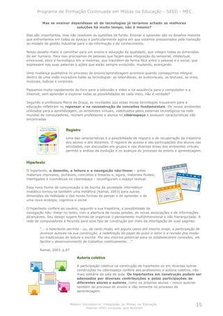 Programa de Formação Continuada em Mídias na Educação - SEED - MEC

         Mas se ensinar dependesse só de tecnologias já teríamos achado as melhores
                           soluções há muito tempo, não é mesmo?

Elas são importantes, mas não resolvem as questões de fundo. Ensinar e aprender são os desafios maiores
que enfrentamos em todas as épocas e particularmente agora em que estamos pressionados pela transição
do modelo de gestão industrial para o da informação e do conhecimento.

Nosso desafio maior é caminhar para um ensino e educação de qualidade, que integre todas as dimensões
do ser humano. Para isso precisamos de pessoas que façam essa integração do sensorial, intelectual,
emocional, ético e tecnológico em si mesmas, que transitem de forma fácil entre o pessoal e o social, que
expressem nas suas palavras e ações que estão sempre evoluindo, mudando, avançando.

Uma mudança qualitativa no processo de ensino/aprendizagem acontece quando conseguimos integrar
dentro de uma visão inovadora todas as tecnologias: as telemáticas, as audiovisuais, as textuais, as orais,
musicais, lúdicas e corporais.

Passamos muito rapidamente do livro para a televisão e vídeo e na seqüência para o computador e a
Internet, sem aprender e explorar todas as possibilidades de cada meio, não é verdade?

Segundo a professora Maria da Graça, as novidades que essas novas tecnologias trouxeram para a
educação refletiram no repensar e na reconstrução de conceitos fundamentais. Os novos ambientes
utilizados para a aprendizagem, os ambientes virtuais, viabilizados pelos sistemas tecnológicos na rede
mundial de computadores, reúnem professores e alunos no ciberespaço e possuem características não
encontradas


                        Registro

                        Uma das características é a possibilidade de registro e de recuperação da trajetória
                        dos alunos e dos docentes. O registro de acesso e das participações dos alunos nas
                        atividades, nas discussões em grupos e nas diversas áreas dos ambientes virtuais
                        permite a análise da evolução e os avanços do processo de ensino e aprendizagem.


Hipertexto

O hipertexto, o desenho, a leitura e a navegação não-linear - antes
materiais impressos, portáveis, concretos e lineares e, agora, materiais fluidos,
interligados e rizomáticos no ciberespaço - reconfiguram o espaço textual.

Essa nova forma de comunicação e de escrita da sociedade informático-
midiática tornou-se também uma metáfora (Ramal, 2003) para outras
dimensões da realidade e das novas formas de pensar e de aprender e de
uma nova ecologia, cognitiva e social.

O hipertexto confere ao usuário, segundo a sua trajetória, a possibilidade de
navegação não- linear no texto, com a abertura de novas janelas, de novas associações e de informações
alcançáveis. Seu design sugere formas de organizar o pensamento multidimensional e não hierarquizado. A
rede de computadores é fecunda para esse tipo de construção por meio da interligação de suas páginas:

        “... o hipertexto permite - ou, de certo modo, em alguns casos até mesmo exige, a participação de
        diversos autores na sua construção, a redefinição do papel de autor e leitor e a revisão dos mode-
        los tradicionais de leitura e escrita. Por seu enorme potencial para se estabelecerem conexões, ele
        facilita o desenvolvimento de trabalhos coletivamente. ..”

        Ramal, 2003. p.87

                                Autoria coletiva

                                A participação coletiva na construção de hipertexto ou em diversas outras
                                construções no ciberespaço confere aos professores a autoria coletiva, não
                                mais solitária da sala de aula. Os hipertextos em construção podem ser
                                adensados por diversas contribuições e pelas participações de
                                diferentes atores e autores, como os próprios alunos - novos autores
                                também do processo de ensino e não somente no processo de
                                aprendizagem.



                            Módulo Introdutório: Integração de Mídias na Educação                        15
                                     Material (PDF) produzido pelo NCE/USP
 
