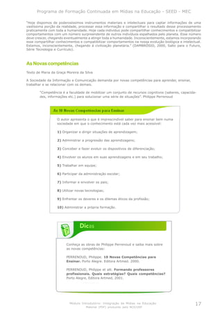 Programa de Formação Continuada em Mídias na Educação - SEED - MEC

“Hoje dispomos de poderosíssimos instrumentos materiais e intelectuais para captar informações de uma
vastíssima porção da realidade, processar essa informação e compartilhar o resultado desse processamento
praticamente com toda a humanidade. Hoje cada indivíduo pode compartilhar conhecimentos e compatibilizar
comportamentos com um número surpreendente de outros indivíduos espalhados pelo planeta. Esse número
deve crescer, chegando eventualmente a atingir toda a humanidade. Inconscientemente, estamos incorporando
esse compartilhar conhecimentos e compatibilizar comportamentos na nossa evolução biológica e intelectual.
Estamos, inconscientemente, chegando à civilização planetária.” (DAMBRÓSIO, 2000, Salto para o Futuro,
Série Tecnologia e Currículo).



As Novas competências
Texto de Maria da Graça Moreira da Silva

A Sociedade da Informação e Comunicação demanda por novas competências para aprender, ensinar,
trabalhar e se relacionar com os demais.

        “Competência é a faculdade de mobilizar um conjunto de recursos cognitivos (saberes, capacida-
        des, informações etc.) para solucionar uma série de situações”. Philippe Perrenoud




                  O autor apresenta o que é imprescindível saber para ensinar bem numa
                  sociedade em que o conhecimento está cada vez mais acessível:

                  1) Organizar e dirigir situações de aprendizagem;

                  2) Administrar a progressão das aprendizagens;

                  3) Conceber e fazer evoluir os dispositivos de diferenciação;

                  4) Envolver os alunos em suas aprendizagens e em seu trabalho;

                  5) Trabalhar em equipe;

                  6) Participar da administração escolar;

                  7) Informar e envolver os pais;

                  8) Utilizar novas tecnologias;

                  9) Enfrentar os deveres e os dilemas éticos da profissão;

                  10) Administrar a própria formação.




                        Conheça as obras de Philippe Perrenoud e saiba mais sobre
                        as novas competências:

                        PERRENOUD, Philippe. 10 Novas Competências para
                        Ensinar. Porto Alegre. Editora Artmed. 2000.

                        PERRENOUD, Philippe et alli. Formando professores
                        profissionais. Quais estratégias? Quais competências?
                        Porto Alegre, Editora Artmed, 2001.




                          Módulo Introdutório: Integração de Mídias na Educação                       17
                                    Material (PDF) produzido pelo NCE/USP
 