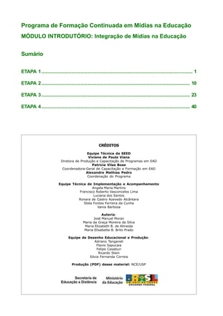 Programa de Formação Continuada em Mídias na Educação
MÓDULO INTRODUTÓRIO: Integração de Mídias na Educação


Sumário


ETAPA 1 ................................................................................................................ 1

ETAPA 2 .............................................................................................................. 10

ETAPA 3 .............................................................................................................. 23

ETAPA 4 .............................................................................................................. 40




                                                     CRÉDITOS

                                           Equipe Técnica da SEED
                                           Viviane de Paula Viana
                           Diretora de Produção e Capacitação de Programas em EAD
                                             Patricia Vilas Boas
                            Coordenadora-Geral de Capacitação e Formação em EAD
                                          Alexandre Mathias Pedro
                                           Coordenação do Programa

                          Equipe Técnica de Implementação e Acompanhamento
                                             Angela Maria Martins
                                     Francisco Roberto Vasconcelos Lima
                                              Luciana dos Santos
                                    Ronara de Castro Azevedo Alcântara
                                       Stela Fontes Ferreira da Cunha
                                                Vania Barbosa

                                                      Autoria:
                                                José Manuel Moran
                                          Maria da Graça Moreira da Silva
                                           Maria Elizabeth B. de Almeida
                                           Maria Elisabette B. Brito Prado

                                Equipe de Desenho Educacional e Produção:
                                              Adriano Tanganeli
                                                Flavio Sapucaia
                                                Felipe Casaburi
                                                 Ricardo Stein
                                           Silvia Fernanda Correia

                                   Produção (PDF) desse material: NCE/USP
 