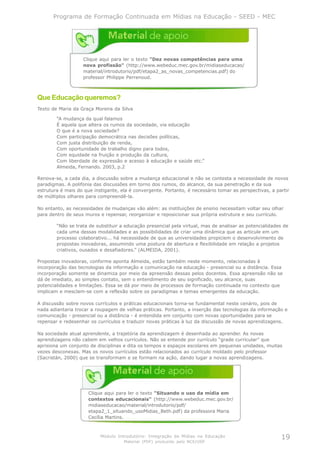 Programa de Formação Continuada em Mídias na Educação - SEED - MEC




                   Clique aqui para ler o texto "Dez novas competências para uma
                   nova profissão" (http://www.webeduc.mec.gov.br/midiaseducacao/
                   material/introdutorio/pdf/etapa2_as_novas_competencias.pdf) do
                   professor Philippe Perrenoud.



Que Educação queremos?
Texto de Maria da Graça Moreira da Silva

        “A mudança da qual falamos
        É aquela que altera os rumos da sociedade, via educação
        O que é a nova sociedade?
        Com participação democrática nas decisões políticas,
        Com justa distribuição de renda,
        Com oportunidade de trabalho digno para todos,
        Com equidade na fruição e produção da cultura,
        Com liberdade de expressão e acesso à educação e saúde etc.”
        Almeida, Fernando. 2003, p.2

Renova-se, a cada dia, a discussão sobre a mudança educacional e não se contesta a necessidade de novos
paradigmas. A polifonia das discussões em torno dos rumos, do alcance, da sua penetração e da sua
estrutura é mais do que instigante, ela é convergente. Portanto, é necessário tomar as perspectivas, a partir
de múltiplos olhares para compreendê-la.

No entanto, as necessidades de mudanças vão além: as instituições de ensino necessitam voltar seu olhar
para dentro de seus muros e repensar, reorganizar e reposicionar sua própria estrutura e seu currículo.

        “Não se trata de substituir a educação presencial pela virtual, mas de analisar as potencialidades de
        cada uma dessas modalidades e as possibilidades de criar uma dinâmica que as articule em um
        processo colaborativo... há necessidade de que as universidades propiciem o desenvolvimento de
        propostas inovadoras, assumindo uma postura de abertura e flexibilidade em relação a projetos
        criativos, ousados e desafiadores.” (ALMEIDA, 2001).

Propostas inovadoras, conforme aponta Almeida, estão também neste momento, relacionadas à
incorporação das tecnologias da informação e comunicação na educação - presencial ou a distância. Essa
incorporação somente se dinamiza por meio da apreensão dessas pelos docentes. Essa apreensão não se
dá de imediato, ao simples contato, sem o entendimento de seu significado, seu alcance, suas
potencialidades e limitações. Essa se dá por meio de processos de formação continuada no contexto que
implicam e mesclam-se com a reflexão sobre os paradigmas e temas emergentes da educação.

A discussão sobre novos currículos e práticas educacionais torna-se fundamental neste cenário, pois de
nada adiantaria trocar a roupagem de velhas práticas. Portanto, a inserção das tecnologias da informação e
comunicação - presencial ou a distância - é entendida em conjunto com novas oportunidades para se
repensar e redesenhar os currículos e traduzir novas práticas à luz da discussão de novas aprendizagens.

Na sociedade atual aprendente, a trajetória da aprendizagem é desenhada ao aprender. As novas
aprendizagens não cabem em velhos currículos. Não se entende por currículo “grade curricular” que
aprisiona um conjunto de disciplinas e dita os tempos e espaços escolares em pequenas unidades, muitas
vezes desconexas. Mas os novos currículos estão relacionados ao currículo moldado pelo professor
(Sacristán, 2000) que se transformam e se formam na ação, dando lugar a novas aprendizagens.




                      Clique aqui para ler o texto "Situando o uso da mídia em
                      contextos educacionais" (http://www.webeduc.mec.gov.br/
                      midiaseducacao/material/introdutorio/pdf/
                      etapa2_1_situando_usoMidias_Beth.pdf) da professora Maria
                      Cecília Martins.



                           Módulo Introdutório: Integração de Mídias na Educação                         19
                                     Material (PDF) produzido pelo NCE/USP
 