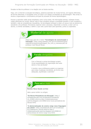 Programa de Formação Continuada em Mídias na Educação - SEED - MEC

focadas na fala do professor e na relação com os textos escritos.

Hoje, com a Internet e evolução tecnológica, podemos aprender de muitas formas, em lugares diferentes,
de formas diferentes. A sociedade como um todo é um espaço privilegiado de aprendizagem. Mas ainda é a
escola a organizadora e certificadora principal do processo de ensino-aprendizagem.

Ensinar e aprender estão sendo desafiados como nunca antes. Há informações demais, múltiplas fontes,
visões diferentes de mundo. Educar hoje é mais complexo porque a sociedade também é mais complexa e
também o são as competências necessárias. As tecnologias começam a estar um pouco mais ao alcance do
estudante e do professor. Precisamos repensar todo o processo, reaprender a ensinar, a estar com os
alunos, a orientar atividades, a definir o que vale a pena fazer para aprender, juntos ou separados.




                      Clique aqui para ler o texto "Tecnologias de comunicação e
                      interação" (http://www.webeduc.mec.gov.br/midiaseducacao/
                      material/introdutorio/pdf/etapa2_Tec_com_e_interacao.pdf) do
                      professor José Manuel Moran.




                               Com a Internet e outras tecnologias surgem
                               novas possibilidades de organização das aulas
                               dentro e fora da Escola?

                               A escola e seus professores podem se organizar
                               para estas mudanças inevitáveis, da forma mais
                               adequada, equilibrada e coerente?




                         Revista Nova Escola on-line

                         Vale a pena conferir os artigos:

                         ”Os Novos Pensadores da Educação” (http://
                         revistaescola.abril.com.br/edicoes/0154/aberto/
                         mt_243601.shtml ou http://midiasnaeducacao-
                         joanirse.blogspot.com/2008/12/os-novos-pensadores-da-
                         educao.html)

                         ”A democratização do ensino exige nova linguagem
                         em classe” (http://revistaescola.abril.com.br/edicoes/
                         0177/aberto/mt_243192.shtml ou http://
                         midiasnaeducacao-joanirse.blogspot.com/2008/12/
                         democratizao-do-ensino-exige-nova.html)




                          Módulo Introdutório: Integração de Mídias na Educação                    21
                                     Material (PDF) produzido pelo NCE/USP
 