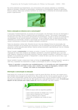 Programa de Formação Continuada em Mídias na Educação - SEED - MEC

Nos vários ambientes que freqüentamos, nos comunicamos como pessoas realizadas ou insatisfeitas,
abertas ou fechadas, confiantes ou desconfiadas, competentes ou incompetentes, egoístas ou generosas,
éticas ou aéticas. Todas essas variáveis interferem nos vários níveis e ambientes de comunicação pessoal,
grupal e organizacional.




Como a educação se relaciona com a comunicação?

A educação é fundamentalmente um processo de comunicação e de informação. De troca de informações e
de troca entre pessoas. Educar é colaborar para que professores e alunos - nas escolas e organizações -
transformem suas vidas em processos permanentes de aprendizagem. É ajudar os alunos na construção da
sua identidade, do seu caminho pessoal e profissional - do seu projeto de vida, no desenvolvimento das
habilidades de compreensão, emoção e comunicação que lhes permitam encontrar seus espaços pessoais,
sociais e profissionais e tornarem-se cidadãos realizados e produtivos.

Todos nos educamos o tempo todo. Educamo-nos por meio das múltiplas formas de comunicação, das
inúmeras interações com as pessoas que convivemos e com as instituições de que participamos. Todos nos
educamos e somos educados pelos demais. Estamos sempre ensinando e aprendendo por meio de múltiplas
formas de comunicação.

Educar é ajudar a compreender a si mesmo, os outros, o mundo. É um processo de desvendamento e
integração de níveis mais complexos da realidade, aprendendo a encontrar significado para o que está
solto, disperso; integrando as dimensões externas e internas, passado e presente, o individual e o social. E,
também, é um processo de aprender a “desaprender”, a deixar de lado o que não nos serve mais, o que
não nos ajuda mais a evoluir.

Educar também é ajudar a desenvolver todas as formas de comunicação, todas as linguagens: aprender a
dizer-nos, a expressar-nos claramente e a captar a comunicação do outro e a interagir com ele.

 Educar é aprender a comunicar-nos verdadeiramente: a ir tornando-nos mais transparentes,
  expressando-nos com todo o corpo, com a mente, com todas as linguagens, verbais e não-
                       verbais, com todas as tecnologias disponíveis.


Informação e comunicação na educação

Cada pessoa vê o mundo de um jeito específico e este lhe parece tão firme, tão claro, que imagina que o
outro também deve enxergá-lo da mesma forma. Mas ao falar com ele, fica-se surpreso quando, às vezes,
não se é bem compreendido, quando não se aceita imediatamente o que se considera evidente. O que é
claro para uma pessoa só é claro para ela. Não significa que o seja igualmente para o outro. O mundo que
alguém vê não coincide com o que o outro vê. Pode ser parecido, mas não o mesmo.




                                Reflita um pouco sobre as seguintes questões:

                                - Como você se percebe na relação com o outro?
                                - Como você se relaciona com o mundo?
                                - Como se relaciona com a cultura?
                                - Como são os feedbacks que recebe de seus
                                colegas?




24                         Módulo Introdutório: Integração de Mídias na Educação
                                    Material (PDF) produzido pelo NCE/USP
 