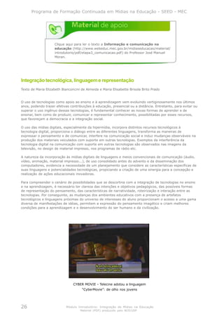 Programa de Formação Continuada em Mídias na Educação - SEED - MEC




                    Clique aqui para ler o texto a Informação e comunicação na
                    educação (http://www.webeduc.mec.gov.br/midiaseducacao/material/
                    introdutorio/pdf/etapa3_comunicacao.pdf) do Professor José Manuel
                    Moran.




Integração tecnológica, linguagem e representação
Texto de Maria Elizabeth Bianconcini de Almeida e Maria Elisabette Brisola Brito Prado


O uso de tecnologias como apoio ao ensino e à aprendizagem vem evoluindo vertiginosamente nos últimos
anos, podendo trazer efetivas contribuições à educação, presencial ou a distância. Entretanto, para evitar ou
superar o uso ingênuo dessas tecnologias, é fundamental conhecer as novas formas de aprender e de
ensinar, bem como de produzir, comunicar e representar conhecimento, possibilitadas por esses recursos,
que favoreçam a democracia e a integração social.

O uso das mídias digitais, especialmente da hipermídia, incorpora distintos recursos tecnológicos à
tecnologia digital, proporciona o diálogo entre as diferentes linguagens, transforma as maneiras de
expressar o pensamento e de comunicar, interfere na comunicação social e induz mudanças observáveis na
produção dos materiais veiculados com suporte em outras tecnologias. Exemplos da interferência da
tecnologia digital na comunicação com suporte em outras tecnologias são observados nas imagens da
televisão, no design de material impresso, nos programas de rádio etc.

A natureza da incorporação às mídias digitais de linguagens e meios convencionais de comunicação (áudio,
vídeo, animação, material impresso...), de uso consolidado antes do advento e da disseminação dos
computadores, evidencia a necessidade de um planejamento que considere as características específicas de
suas linguagens e potencialidades tecnológicas, propiciando a criação de uma sinergia para a concepção e
realização de ações educacionais inovadoras.

Para compreender o cenário de possibilidades que se descortina com a integração de tecnologias no ensino
e na aprendizagem, é necessário ter clareza das intenções e objetivos pedagógicos, das possíveis formas
de representação do pensamento, das características de narratividade, roteirização e interação entre as
tecnologias. Por conseguinte, as mudanças dos ambientes educativos com a presença de artefatos
tecnológicos e linguagens próximas do universo de interesses do aluno proporcionam o acesso a uma gama
diversa de manifestações de idéias, permitem a expressão do pensamento imagético e criam melhores
condições para a aprendizagem e o desenvolvimento do ser humano e da civilização.




                                CYBER MOVIE - Telecine adotou a linguagem
                                     “CyberMovie”: de olho nos jovens




26                          Módulo Introdutório: Integração de Mídias na Educação
                                    Material (PDF) produzido pelo NCE/USP
 