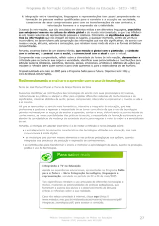 Programa de Formação Continuada em Mídias na Educação - SEED - MEC

  A integração entre tecnologias, linguagens e representações tem papel preponderante na
     formação de pessoas melhor qualificadas para o convívio e a atuação na sociedade,
      conscientes de seus compromissos para com as transformações de seu contexto, a
                      valorização humana e a expressão da criatividade.
O acesso às informações, que são veiculadas em distintas mídias e em diferentes linguagens, possibilita
que estejamos imersos na cultura da aldeia global e do mundo interconectado, o que traz influênci-
as em nossos sistemas de representação pessoais e coletivos. Entretanto, os significados que atribuí-
mos às informações que nos chegam de todos os lugares, a qualquer momento, dentro de um fluxo
incontrolável, se desenvolvem pela apropriação das informações que nos são significativas, de acordo com
nossas crenças, atitudes, valores e concepções, que retratam nosso modo de vida e as formas simbólicas
compartilhadas.

Portanto, estamos diante de um sistema híbrido, que mescla o global com o particular, o contexto
com o universal, o pessoal com o social, o convencional com o atual e com o virtual.
Compreender essa complexidade, refletir sobre a diversidade de fontes de informações, desenvolver a
criticidade para reconhecer sua origem e veracidade, identificar suas potencialidades e contribuições para
articular saberes cotidianos, científicos, técnicos, sociais, emocionais, artísticos e estéticos são ações que
induzem a reflexão sobre quem somos e para onde queremos ir, para a redescoberta do ser humano.

Original publicado em maio de 2005 para o Programa Salto para o Futuro. Disponível em: http://
www.tvebrasil.com.br/salto/.


Redimensionando o ensinar e o aprender com o uso de tecnologias
Texto de José Manuel Moran e Maria da Graça Moreira da Silva

Buscamos identificar as contribuições das tecnologias de acordo com suas propriedades intrínsecas,
redimensionar as práticas e alargar o olhar para englobar diferentes sistemas de conhecimentos e de
significados, maneiras distintas de sentir, pensar, compreender, interpretar e representar o mundo, a vida e
a si mesmo.
Há que se reencontrar o sentido mais humanístico, interativo e integrador da educação, que leve
professores e gestores a repensar a necessidade de se tomar consciência de que o uso de tecnologias
permite redimensionar os espaços de ensinar e aprender, sonhar e amar, vislumbrando a provisoriedade do
conhecimento, as novas possibilidades das práticas da escola, a necessidade da formação continuada para
atender às características de mudança da sociedade atual e para resgatar o valor do saber e a sensibilidade
do ser.
Portanto, a intenção em abordar este tema é a de incitar a reflexão e novos estudos sobre:
   • o entrelaçamento de elementos característicos das tecnologias utilizadas em educação, das mais
    convencionais à mídia digital;
   • as mudanças que ocorrem nesses elementos e nas práticas pedagógicas que apóiam, quando
    integrados aos processos de produção e expressão de conhecimentos;
   • as contribuições para transformar o ensino e melhorar a aprendizagem do aluno, sujeito na produção,
    gestão e uso de tecnologias.




                     Integrando a TV na Educação
                     Assista às experiências educacionais, apresentadas no Programa Salto
                     para o Futuro - Série Integração tecnológica, linguagem e
                     representação, veiculado no período de 02 a 06 de maio/2005.

                     Tais experiências retratam o uso articulado de diferentes tecnologias e
                     mídias, revelando as potencialidades de práticas pedagógicas, que
                     fomentam a autoria dos alunos e o desenvolvimento de atitudes
                     críticas e reflexivas sobre a sua realidade.

                     Caso não esteja conectado à internet, clique aqui (http://
                     www.webeduc.mec.gov.br/midiaseducacao/material/introdutorio/pdf/
                     integracao_tecnologica.pdf) para acessar o conteúdo.




                           Módulo Introdutório: Integração de Mídias na Educação                             27
                                      Material (PDF) produzido pelo NCE/USP
 