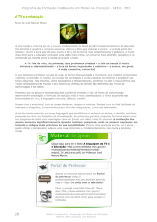 Programa de Formação Continuada em Mídias na Educação - SEED - MEC

A TV e a educação
Texto de José Manuel Moran




A informação e a forma de ver o mundo predominante no Brasil provêm fundamentalmente da televisão.
Ela alimenta e atualiza o universo sensorial, afetivo e ético que crianças e jovens - e grande parte dos
adultos - levam a para sala de aula. Como a TV o faz de forma mais despretensiosa e sedutora, é muito
mais difícil para o educador contrapor uma visão mais crítica, um universo mais abstrato, complexo e na
contramão da maioria como a escola se propõe a fazer.

         A TV fala da vida, do presente, dos problemas afetivos - a fala da escola é muito
     distante e intelectualizada - e fala de forma impactante e sedutora - a escola, em geral,
                                    é mais cansativa, concorda?

O que tentamos contrapor na sala de aula, de forma desorganizada e monótona, aos modelos consumistas
vigentes, a televisão, o cinema, as revistas de variedades e muitas páginas da Internet o desfazem nas
horas seguintes. Nós mesmos, como educadores e telespectadores, sentimos na pele a esquizofrenia das
visões contraditórias de mundo e das narrativas (formas de contar) tão diferentes dos meios de
comunicação e da escola.

Percebeu que na procura desesperada pela audiência imediata e fiel, os meios de comunicação
desenvolvem estratégias e fórmulas de sedução mais e mais aperfeiçoadas: o ritmo alucinante das
transmissões ao vivo, a linguagem concreta, plástica, visível?

Mexem com o emocional, com as nossas fantasias, desejos e instintos. Passam com incrível facilidade do
real para o imaginário, aproximando-os em fórmulas integradoras, como nas telenovelas.

A escola precisa exercitar as novas linguagens que sensibilizam e motivam os alunos, e também combinar
pesquisas escritas com trabalhos de dramatização, de entrevista gravada, propondo formatos atuais como
um programa de rádio uma reportagem para um jornal, um vídeo, onde for possível. A motivação dos
alunos aumenta significativamente quando realizam pesquisas, onde se possam expressar em
formato e códigos mais próximos da sua sensibilidade. Mesmo uma pesquisa escrita, se o aluno
puder utilizar o computador, adquire uma nova dimensão e, fundamentalmente, não muda a proposta
inicial.




                               Clique aqui para ler o texto A linguagem da TV e
                               a Educação (http://www.webeduc.mec.gov.br/
                               midiaseducacao/material/introdutorio/pdf/
                               etapa3_TV_educacao.pdf) do Professor José
                               Manuel Moran.




                                  Acesse os recursos educacionais no Portal
                                  do professor (http://
                                  portaldoprofessor.mec.gov.br/main.action)e
                                  veja o vídeo De onde vem a televisão?

                                  Caso no esteja conectado internet, clique
                                  aqui (http://www.webeduc.mec.gov.br/
                                  midiaseducacao/material/introdutorio/video/
                                  dominio-efsi-cie-0031.wmv) para acessar o
                                  conteúdo.




28                         Módulo Introdutório: Integração de Mídias na Educação
                                   Material (PDF) produzido pelo NCE/USP
 