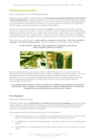 Programa de Formação Continuada em Mídias na Educação - SEED - MEC

Integrar as mídias na escola
Texto de José Manuel Moran e Maria Elizabeth Almeida

Antes de a criança chegar à escola, já passou por processos de educação importantes: pelo familiar
e pela mídia eletrônica. No ambiente familiar, mais ou menos rico cultural e emocionalmente, a criança
vai desenvolvendo as suas conexões cerebrais, os seus roteiros mentais, emocionais e suas linguagens. Os
pais, principalmente a mãe, facilitam ou complicam, com suas atitudes e formas de comunicação mais ou
menos maduras, o processo de aprender a aprender dos seus filhos.

Sabemos todos que a criança também é educada pela mídia, principalmente pela televisão. Aprende a
informar-se, a conhecer - os outros, o mundo, a si mesmo - a sentir, a fantasiar, a relaxar, vendo, ouvindo,
“tocando” as pessoas na tela, que lhe mostram como viver, ser feliz e infeliz, amar e odiar. A relação com a
mídia eletrônica é prazerosa - ninguém obriga - é feita por meio da sedução, da emoção, da exploração
sensorial, da narrativa - aprendemos vendo as estórias dos outros e as estórias que os outros nos contam.

Mesmo durante o período escolar, a mídia mostra o mundo de outra forma - mais fácil, agradável,
compacta - sem precisar fazer esforço. Ela fala do cotidiano, dos sentimentos, das novidades.

              A mídia continua educando como contraponto à educação convencional,
                               educa enquanto estamos entretidos.




Diante da constatação de que as mídias envolvem e estão envolvidas com um complexo sistema de
comunicação que incorpora organizações de distintos setores (empresarial, financeiro, político...), se torna
necessário identificar suas influências nos espaços escolares e enfrentar o desafio de desenvolver a
consciência crítica dos alunos para que possam compreender a mídia como instrumentos que permitem
tanto a manipulação do pensamento e a manutenção do poder como a emancipação humana e a
democratização da informação.

  Para avançar além da leitura crítica, é preciso criar condições que propiciem aos alunos a
  participação ativa no debate e na incorporação de mídias, trabalhando com as diferentes
                  linguagens de representação que caracterizam as mídias.




Novas linguagens

Texto de Maria Elizabeth Almeida

A educação escolar precisa compreender e incorporar mais as novas linguagens, desvendar os seus
códigos, dominar as possibilidades de expressão e as possíveis manipulações. É importante educar para
usos democráticos, mais progressistas e participativos das tecnologias, que facilitem a evolução dos
indivíduos e a formação de cidadãos responsáveis.

Se a educação fundamental é feita pelos pais e pela mídia é necessário:

     •    ações de apoio aos pais para que incentivem a aprendizagem dos filhos desde o começo das vidas
          deles, por meio do estímulo, das interações, da orientação pelo exemplo, do afeto.

     •    a educação para as mídias, para compreendê-las, criticá-las e utilizá-las da forma mais abrangente
          possível.

     •    Compreender que a educação para as mídias tem sentido quando se faz a educação por meio das
          mídias.


32                           Módulo Introdutório: Integração de Mídias na Educação
                                     Material (PDF) produzido pelo NCE/USP
 