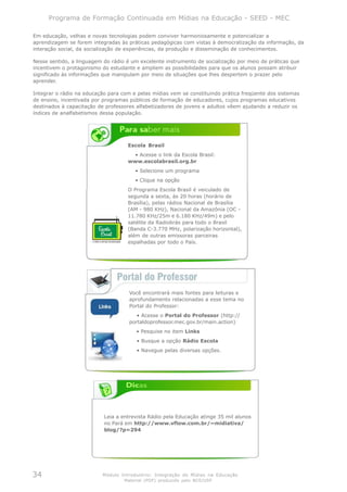 Programa de Formação Continuada em Mídias na Educação - SEED - MEC

Em educação, velhas e novas tecnologias podem conviver harmoniosamente e potencializar a
aprendizagem se forem integradas às práticas pedagógicas com vistas à democratização da informação, da
interação social, da socialização de experiências, da produção e disseminação de conhecimentos.

Nesse sentido, a linguagem do rádio é um excelente instrumento de socialização por meio de práticas que
incentivem o protagonismo do estudante e ampliem as possibilidades para que os alunos possam atribuir
significado às informações que manipulam por meio de situações que lhes despertem o prazer pelo
aprender.

Integrar o rádio na educação para com e pelas mídias vem se constituindo prática freqüente dos sistemas
de ensino, incentivada por programas públicos de formação de educadores, cujos programas educativos
destinados à capacitação de professores alfabetizadores de jovens e adultos vêem ajudando a reduzir os
índices de analfabetismos dessa população.




                                    Escola Brasil
                                     • Acesse o link da Escola Brasil:
                                    www.escolabrasil.org.br
                                       • Selecione um programa
                                       • Clique na opção
                                    O Programa Escola Brasil é veiculado de
                                    segunda a sexta, às 20 horas (horário de
                                    Brasília), pelas rádios Nacional de Brasília
                                    (AM - 980 KHz), Nacional da Amazônia (OC -
                                    11.780 KHz/25m e 6.180 KHz/49m) e pelo
                                    satélite da Radiobrás para todo o Brasil
                                    (Banda C-3.770 MHz, polarização horizontal),
                                    além de outras emissoras parceiras
                                    espalhadas por todo o País.




                                     Você encontrará mais fontes para leituras e
                                     aprofundamento relacionadas a esse tema no
                                     Portal do Professor:
                                        • Acesse o Portal do Professor (http://
                                     portaldoprofessor.mec.gov.br/main.action)
                                        • Pesquise no item Links
                                        • Busque a opção Rádio Escola
                                        • Navegue pelas diversas opções.




                           Leia a entrevista Rádio pela Educação atinge 35 mil alunos
                           no Pará em http://www.vflow.com.br/~midiativa/
                           blog/?p=294




34                        Módulo Introdutório: Integração de Mídias na Educação
                                   Material (PDF) produzido pelo NCE/USP
 