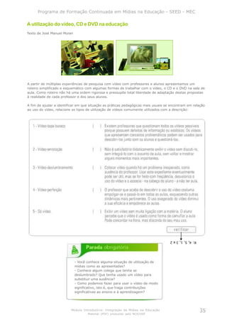 Programa de Formação Continuada em Mídias na Educação - SEED - MEC

A utilização do vídeo, CD e DVD na educação
Texto de José Manuel Moran




A partir de múltiplas experiências de pesquisa com vídeo com professores e alunos apresentamos um
roteiro simplificado e esquemático com algumas formas de trabalhar com o vídeo, o CD e o DVD na sala de
aula. Como roteiro não há uma ordem rigorosa e pressupõe total liberdade de adaptação destas propostas
à realidade de cada professor e dos seus alunos.

A fim de ajudar a identificar em que situação as práticas pedagógicas mais usuais se encontram em relação
ao uso do vídeo, relacione os tipos de utilização de vídeos comumente utilizados com a descrição:




                                                                                    R: 4, 5, 1, 3 e 2




                             - Você conhece alguma situação de utilização de
                             mídias como as apresentadas?
                             - Conhece algum colega que tenha se
                             deslumbrado? Que tenha usado um vídeo para
                             substituir uma ausência?
                             - Como podemos fazer para usar o vídeo de modo
                             significativo, isto é, que traga contribuições
                             significativas ao ensino e à aprendizagem?




                          Módulo Introdutório: Integração de Mídias na Educação                         35
                                    Material (PDF) produzido pelo NCE/USP
 