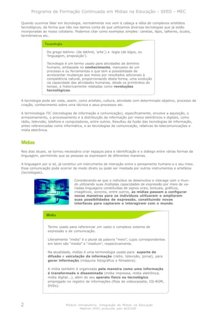Programa de Formação Continuada em Mídias na Educação - SEED - MEC

Quando ouvimos falar em tecnologia, normalmente nos vem à cabeça a idéia de complexos artefatos
tecnológicos, de forma que não nos damos conta de que utilizamos diversas tecnologias que já estão
incorporadas ao nosso cotidiano. Podemos citar como exemplos simples: canetas, lápis, talheres, óculos,
termômetros etc.




               Do grego tekhno- (de tékhné, ‘arte’,) e -logía (de lógos, ou
               ‘linguagem, proposição’).

               Tecnologia é um termo usado para atividades de domínio
               humano, embasada no conhecimento, manuseio de um
               processo e ou ferramentas e que tem a possibilidade de
               acrescentar mudanças aos meios por resultados adicionais à
               competência natural, proporcionando desta forma, uma evolução
               na capacidade das atividades humanas, desde os primórdios do
               tempo, e historicamente relatadas como revoluções
               tecnológicas.


A tecnologia pode ser vista, assim, como artefato, cultura, atividade com determinado objetivo, processo de
criação, conhecimento sobre uma técnica e seus processos etc.

A terminologia TIC (tecnologias de informação e comunicação), especificamente, envolve a aquisição, o
armazenamento, o processamento e a distribuição da informação por meios eletrônicos e digitais, como
rádio, televisão, telefone e computadores, entre outros. Resultou da fusão das tecnologias de informação,
antes referenciadas como informática, e as tecnologias de comunicação, relativas às telecomunicações e
mídia eletrônica.



Mídias
Nos dias atuais, se tornou necessário criar espaços para a identificação e o diálogo entre várias formas de
linguagem, permitindo que as pessoas se expressem de diferentes maneiras.

A linguagem por si só, já constitui um instrumento de interação entre o pensamento humano e o seu meio.
Essa comunicação pode ocorrer de modo direto ou pode ser mediada por outros instrumentos e artefatos
(tecnologias).

                                 Considerando-se que o indivíduo se desenvolve e interage com o mun-
                                 do utilizando suas múltiplas capacidades de expressão por meio de va-
                                 riadas linguagens constituídas de signos orais, textuais, gráficos,
                                 imagéticos, sonoros, entre outros, as mídias passam a configurar
                                 novas maneiras para os indivíduos utilizarem e ampliarem
                                 suas possibilidades de expressão, constituindo novas
                                 interfaces para captarem e interagirem com o mundo.




                Termo usado para referenciar um vasto e complexo sistema de
                expressão e de comunicação.

                Literalmente “mídia” é o plural da palavra “meio”, cujos correspondentes
                em latim são “media” e “medium”, respectivamente.

                Na atualidade, mídias é uma terminologia usada para: suporte de
                difusão e veiculação da informação (rádio, televisão, jornal), para
                gerar informação (máquina fotográfica e filmadora).

                A mídia também é organizada pela maneira como uma informação
                é transformada e disseminada (mídia impressa, mídia eletrônica,
                mídia digital...), além do seu aparato físico ou tecnológico
                empregado no registro de informações (fitas de videocassete, CD-ROM,
                DVDs).




2                          Módulo Introdutório: Integração de Mídias na Educação
                                    Material (PDF) produzido pelo NCE/USP
 