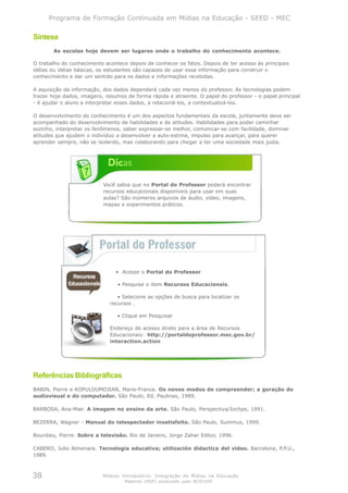 Programa de Formação Continuada em Mídias na Educação - SEED - MEC

Síntese
       As escolas hoje devem ser lugares onde o trabalho do conhecimento acontece.

O trabalho do conhecimento acontece depois de conhecer os fatos. Depois de ter acesso às principais
idéias ou idéias básicas, os estudantes são capazes de usar essa informação para construir o
conhecimento e dar um sentido para os dados e informações recebidas.

A aquisição da informação, dos dados dependerá cada vez menos do professor. As tecnologias podem
trazer hoje dados, imagens, resumos de forma rápida e atraente. O papel do professor - o papel principal
- é ajudar o aluno a interpretar esses dados, a relacioná-los, a contextualizá-los.

O desenvolvimento do conhecimento é um dos aspectos fundamentais da escola, juntamente deve ser
acompanhado do desenvolvimento de habilidades e de atitudes. Habilidades para poder caminhar
sozinho, interpretar os fenômenos, saber expressar-se melhor, comunicar-se com facilidade, dominar
atitudes que ajudem o indivíduo a desenvolver a auto-estima, impulso para avançar, para querer
aprender sempre, não se isolando, mas colaborando para chegar a ter uma sociedade mais justa.




                           Você sabia que no Portal do Professor poderá encontrar
                           recursos educacionais disponíveis para usar em suas
                           aulas? São inúmeros arquivos de áudio, vídeo, imagens,
                           mapas e experimentos práticos.




                                • Acesse o Portal do Professor

                                • Pesquise o item Recursos Educacionais.

                                • Selecione as opções de busca para localizar os
                             recursos .

                                • Clique em Pesquisar

                             Endereço de acesso direto para a área de Recursos
                             Educacionais: http://portaldoprofessor.mec.gov.br/
                             interaction.action




Referências Bibliográficas
BABIN, Pierre e KOPULOUMDJIAN, Marie-France. Os novos modos de compreender; a geração do
audiovisual e do computador. São Paulo, Ed. Paulinas, 1989.

BARBOSA, Ana-Mae. A imagem no ensino da arte. São Paulo, Perspectiva/Iochpe, 1991.

BEZERRA, Wagner - Manual do telespectador insatisfeito. São Paulo, Summus, 1999.

Bourdieu, Pierre. Sobre a televisão. Rio de Janeiro, Jorge Zahar Editor, 1996.

CABERO, Julio Almenara. Tecnología educativa; utilización didactica del vídeo. Barcelona, P.P.U.,
1989.



38                         Módulo Introdutório: Integração de Mídias na Educação
                                   Material (PDF) produzido pelo NCE/USP
 