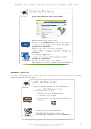 Programa de Formação Continuada em Mídias na Educação - SEED - MEC




                              • Selecione o link Salto para o Futuro
                              • Clique na opção ACESSE O BOLETIM no menu lateral
                              • Localize o link Para acessar os boletins das séries
                              já veiculadas pelo Salto:
                              • Clique no ano 2003 para acessar os Boletins
                              • Clique na Série Pedagogia de projetos e integração
                              de mídias
                              • Selecione o programa 4
                              • Selecione o link do Texto: Revalorização do livro
                              diante das novas mídias
                              Endereço de acesso direto ao texto: http://
                              www.tvebrasil.com.br/SALTO/boletins2003/ppm/tetxt4.htm




As Imagens e o cotidiano

As imagens fazem parte do nosso cotidiano de maneira cada vez mais intensa, invadem a mídia impressa e
trazem novas significações aos textos.




                                Acesse as imagens existentes no Portal do Professor
                                   • Acesse o Portal do Professor (http://
                                portaldoprofessor.mec.gov.br/)
                                   • Selecione o item Recursos Educacionais
                                   • Clique sobre o ícone Imagem
                                   • Busque a imagem mais adequada ao planejamento de
                                      sua aula




                                   Endereço de acesso direto às imagens:
                                   http://portaldoprofessor.mec.gov.br/
                                   resource.Page.action?start=10&limit=10#busca




                         Módulo Introdutório: Integração de Mídias na Educação                     41
                                   Material (PDF) produzido pelo NCE/USP
 