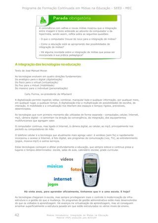 Programa de Formação Continuada em Mídias na Educação - SEED - MEC




                     A convivência com velhas e novas mídias mostrou que a integração
                     entre imagem e texto antecede ao advento do computador e da
                     hipermídia, sendo assim, reflita sobre as seguintes questões:

                     - O que o computador trouxe de novo para a integração de mídias?

                     - Como a educação está se apropriando das possibilidades de
                     integração de mídias?

                     - Há alguma novidade sobre a integração de mídias que possa ser
                     incorporada à sua prática pedagógica?



A integração das tecnologias na educação
Texto de José Manuel Moran

As tecnologias evoluem em quatro direções fundamentais:
Do analógico para o digital (digitalização)
Do físico para o virtual (virtualização)
Do fixo para o móvel (mobilidade)
Do massivo para o individual (personalização)

        Carly Fiorina, ex-presidente da HPackard

A digitalização permite registrar, editar, combinar, manipular toda e qualquer informação, por qualquer meio,
em qualquer lugar, a qualquer tempo. A digitalização traz a multiplicação de possibilidades de escolha, de
interação. A mobilidade e a virtualização nos libertam dos espaços e tempos rígidos, previsíveis,
determinados.

As tecnologias que num primeiro momento são utilizadas de forma separada - computador, celular, Internet,
mp3, câmera digital - e caminham na direção da convergência, da integração, dos equipamentos
multifuncionais que agregam valor.

O computador continua, mas ligado à Internet, à câmera digital, ao celular, ao mp3, principalmente nos
pockets ou computadores de mão.

O telefone celular é a tecnologia que atualmente mais agrega valor: é wireless (sem fio) e rapidamente
incorporou o acesso à Internet, à foto digital, aos programas de comunicação (voz, TV), ao entretenimento
(jogos, música-mp3) e outros serviços.

Estas tecnologias começam a afetar profundamente a educação, que sempre esteve e continua presa a
lugares e tempos determinados: escola, salas de aula, calendário escolar, grade curricular.




        Há vinte anos, para aprender oficialmente, tínhamos que ir a uma escola. E hoje?

As tecnologias chegaram à escola, mas sempre privilegiaram mais o controle à modernização da infra-
estrutura e a gestão do que a mudança. Os programas de gestão administrativa estão mais desenvolvidos
do que os voltados à aprendizagem. Há avanços na virtualização da aprendizagem, mas só conseguem
arranhar superficialmente a estrutura pesada em que estão estruturados os vários níveis de ensino.



42                         Módulo Introdutório: Integração de Mídias na Educação
                                    Material (PDF) produzido pelo NCE/USP
 