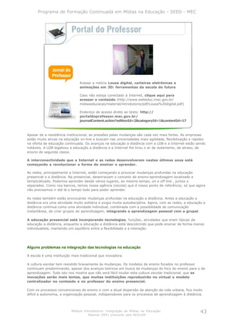 Programa de Formação Continuada em Mídias na Educação - SEED - MEC




                               Acesse a notícia Lousa digital, carteiras eletrônicas e
                               animações em 3D: ferramentas da escola do futuro

                               Caso não esteja conectado à Internet, clique aqui para
                               acessar o conteúdo (http://www.webeduc.mec.gov.br/
                               midiaseducacao/material/introdutorio/pdf/Lousa%20digital.pdf)

                               Endereço de acesso direto ao texto: http://
                               portaldoprofessor.mec.gov.br/
                               journalContent.action?editionId=2&categoryId=1&contentId=17



Apesar de a resistência institucional, as pressões pelas mudanças são cada vez mais fortes. As empresas
estão muito ativas na educação on-line e buscam nas universidades mais agilidade, flexibilização e rapidez
na oferta de educação continuada. Os avanços na educação a distância com a LDB e a Internet estão sendo
notáveis. A LDB legalizou a educação a distância e a Internet lhe tirou o ar de isolamento, de atraso, de
ensino de segunda classe.

A interconectividade que a Internet e as redes desenvolveram nestes últimos anos está
começando a revolucionar a forma de ensinar e aprender.

As redes, principalmente a Internet, estão começando a provocar mudanças profundas na educação
presencial e a distância. Na presencial, desenraizam o conceito de ensino-aprendizagem localizado e
temporalizado. Podemos aprender desde vários lugares, ao mesmo tempo, on e off line , juntos e
separados. Como nos bancos, temos nossa agência (escola) que é nosso ponto de referência; só que agora
não precisamos ir até lá o tempo todo para poder aprender.

As redes também estão provocando mudanças profundas na educação a distância. Antes a educação a
distância era uma atividade muito solitária e exigia muita autodisciplina. Agora, com as redes, a educação a
distância continua como uma atividade individual, combinada com a possibilidade de comunicação
instantânea, de criar grupos de aprendizagem, integrando a aprendizagem pessoal com a grupal.

A educação presencial está incorporando tecnologias, funções, atividades que eram típicas da
educação a distância, enquanto a educação a distância está descobrindo que pode ensinar de forma menos
individualista, mantendo um equilíbrio entre a flexibilidade e a interação.




Alguns problemas na integração das tecnologias na educação

A escola é uma instituição mais tradicional que inovadora.

A cultura escolar tem resistido bravamente às mudanças. Os modelos de ensino focados no professor
continuam predominando, apesar dos avanços teóricos em busca de mudanças do foco do ensino para o de
aprendizagem. Tudo isto nos mostra que não será fácil mudar esta cultura escolar tradicional, que as
inovações serão mais lentas, que muitas instituições reproduzirão no virtual o modelo
centralizador no conteúdo e no professor do ensino presencial.

Com os processos convencionais de ensino e com a atual dispersão da atenção da vida urbana, fica muito
difícil a autonomia, a organização pessoal, indispensáveis para os processos de aprendizagem à distância.




                          Módulo Introdutório: Integração de Mídias na Educação                          43
                                     Material (PDF) produzido pelo NCE/USP
 