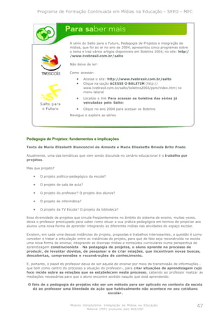 Programa de Formação Continuada em Mídias na Educação - SEED - MEC




                           A série do Salto para o Futuro, Pedagogia de Projetos e integração de
                           mídias, que foi ao ar no ano de 2004, apresentou cinco programas sobre
                           o tema e traz vários artigos disponíveis em Boletins 2004, no site: http:/
                           /www.tvebrasil.com.br/salto

                           Não deixe de ler!

                           Como acessar:
                               •      Acesse o site: http://www.tvebrasil.com.br/salto
                               •      Clique na opção ACESSE O BOLETIM (http://
                                      www.tvebrasil.com.br/salto/boletins2003/ppm/index.htm) no
                                      menu lateral
                               •      Localize o link Para acessar os boletins das séries já
                                      veiculadas pelo Salto:
                               •      Clique no ano 2004 para acessar os Boletins
                           Navegue e explore as séries




Pedagogia de Projetos: fundamentos e implicações

Texto de Maria Elizabeth Bianconcini de Almeida e Maria Elisabette Brisola Brito Prado

Atualmente, uma das temáticas que vem sendo discutida no cenário educacional é o trabalho por
projetos.

Mas que projeto?

    •    O projeto político-pedagógico da escola?

    •    O projeto de sala de aula?

    •    O projeto do professor? O projeto dos alunos?

    •    O projeto de informática?

    •    O projeto da TV Escola? O projeto da biblioteca?

Essa diversidade de projetos que circula freqüentemente no âmbito do sistema de ensino, muitas vezes,
deixa o professor preocupado para saber como situar a sua prática pedagógica em termos de propiciar aos
alunos uma nova forma de aprender integrando as diferentes mídias nas atividades do espaço escolar.

Existem, em cada uma dessas instâncias do projeto, propostas e trabalhos interessantes; a questão é como
conceber e tratar a articulação entre as instâncias do projeto, para que de fato seja reconstruída na escola
uma nova forma de ensinar, integrando as diversas mídias e conteúdos curriculares numa perspectiva de
aprendizagem construcionista . Na pedagogia de projetos, o aluno aprende no processo de
produzir, de levantar dúvidas, de pesquisar e de criar relações, que incentivam novas buscas,
descobertas, compreensões e reconstruções de conhecimento.

E, portanto, o papel do professor deixa de ser aquele de ensinar por meio da transmissão de informações -
que tem como centro do processo a atuação do professor-, para criar situações de aprendizagem cujo
foco incide sobre as relações que se estabelecem neste processo, cabendo ao professor realizar as
mediações necessárias para que o aluno encontre sentido naquilo que está aprendendo.

O fato de a pedagogia de projetos não ser um método para ser aplicado no contexto da escola
  dá ao professor uma liberdade de ação que habitualmente não acontece no seu cotidiano
                                          escolar.


                           Módulo Introdutório: Integração de Mídias na Educação                        47
                                       Material (PDF) produzido pelo NCE/USP
 