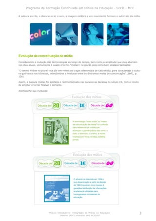 Programa de Formação Continuada em Mídias na Educação - SEED - MEC

A palavra escrita, o discurso oral, o som, a imagem estática e em movimento formam o substrato da mídia.




Evolução da conceituação de mídia
Considerando a mutação das terminologias ao longo do tempo, bem como a amplitude que elas abarcam
nos dias atuais, comumente é usado o termo “mídias”, no plural, pois como bem destaca Santaella:

“O termo mídias no plural visa pôr em relevo os traços diferenciais de cada mídia, para caracterizar a cultu-
ra que nasce nos trânsitos, intercâmbios e misturas entre os diferentes meios de comunicação” (1992, p.
138).

Assim, a palavra mídias foi adotada e redimensionada nas sucessivas décadas do século XX, com o intuito
de ampliar e tornar flexível o conceito.

Acompanhe sua evolução:




                           Módulo Introdutório: Integração de Mídias na Educação                           3
                                     Material (PDF) produzido pelo NCE/USP
 
