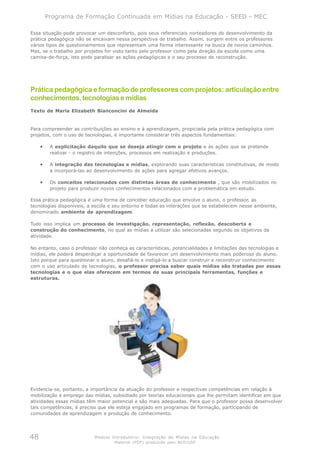 Programa de Formação Continuada em Mídias na Educação - SEED - MEC

Essa situação pode provocar um desconforto, pois seus referenciais norteadores do desenvolvimento da
prática pedagógica não se encaixam nessa perspectiva de trabalho. Assim, surgem entre os professores
vários tipos de questionamentos que representam uma forma interessante na busca de novos caminhos.
Mas, se o trabalho por projetos for visto tanto pelo professor como pela direção da escola como uma
camisa-de-força, isto pode paralisar as ações pedagógicas e o seu processo de reconstrução.




Prática pedagógica e formação de professores com projetos: articulação entre
conhecimentos, tecnologias e mídias
Texto de Maria Elizabeth Bianconcini de Almeida


Para compreender as contribuições ao ensino e à aprendizagem, propiciada pela prática pedagógica com
projetos, com o uso de tecnologias, é importante considerar três aspectos fundamentais:

     •    A explicitação daquilo que se deseja atingir com o projeto e às ações que se pretende
          realizar - o registro de intenções, processos em realização e produções.

     •    A integração das tecnologias e mídias, explorando suas características constitutivas, de modo
          a incorporá-las ao desenvolvimento de ações para agregar efetivos avanços.

     •    Os conceitos relacionados com distintas áreas de conhecimento , que são mobilizados no
          projeto para produzir novos conhecimentos relacionados com a problemática em estudo.

Essa prática pedagógica é uma forma de conceber educação que envolve o aluno, o professor, as
tecnologias disponíveis, a escola e seu entorno e todas as interações que se estabelecem nesse ambiente,
denominado ambiente de aprendizagem.

Tudo isso implica um processo de investigação, representação, reflexão, descoberta e
construção do conhecimento, no qual as mídias a utilizar são selecionadas segundo os objetivos da
atividade.

No entanto, caso o professor não conheça as características, potencialidades e limitações das tecnologias e
mídias, ele poderá desperdiçar a oportunidade de favorecer um desenvolvimento mais poderoso do aluno.
Isto porque para questionar o aluno, desafiá-lo e instigá-lo a buscar construir e reconstruir conhecimento
com o uso articulado de tecnologias, o professor precisa saber quais mídias são tratadas por essas
tecnologias e o que elas oferecem em termos de suas principais ferramentas, funções e
estruturas.




Evidencia-se, portanto, a importância da atuação do professor e respectivas competências em relação à
mobilização e emprego das mídias, subsidiado por teorias educacionais que lhe permitam identificar em que
atividades essas mídias têm maior potencial e são mais adequadas. Para que o professor possa desenvolver
tais competências, é preciso que ele esteja engajado em programas de formação, participando de
comunidades de aprendizagem e produção de conhecimento.




48                          Módulo Introdutório: Integração de Mídias na Educação
                                    Material (PDF) produzido pelo NCE/USP
 