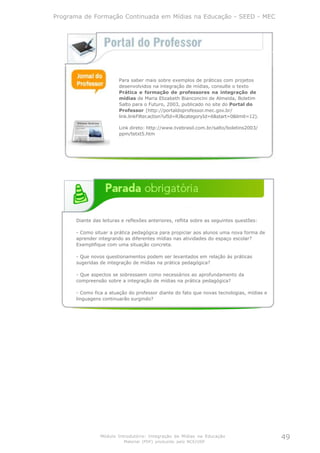 Programa de Formação Continuada em Mídias na Educação - SEED - MEC




                        Para saber mais sobre exemplos de práticas com projetos
                        desenvolvidos na integração de mídias, consulte o texto
                        Prática e formação de professores na integração de
                        mídias de Maria Elizabeth Bianconcini de Almeida, Boletim
                        Salto para o Futuro, 2003, publicado no site do Portal do
                        Professor (http://portaldoprofessor.mec.gov.br/
                        link.linkFilter.action?ufId=RJ&categoryId=6&start=0&limit=12).

                        Link direto: http://www.tvebrasil.com.br/salto/boletins2003/
                        ppm/tetxt5.htm




      Diante das leituras e reflexões anteriores, reflita sobre as seguintes questões:

      - Como situar a prática pedagógica para propiciar aos alunos uma nova forma de
      aprender integrando as diferentes mídias nas atividades do espaço escolar?
      Exemplifique com uma situação concreta.

      - Que novos questionamentos podem ser levantados em relação às práticas
      sugeridas de integração de mídias na prática pedagógica?

      - Que aspectos se sobressaem como necessários ao aprofundamento da
      compreensão sobre a integração de mídias na prática pedagógica?

      - Como fica a atuação do professor diante do fato que novas tecnologias, mídias e
      linguagens continuarão surgindo?




                Módulo Introdutório: Integração de Mídias na Educação                     49
                           Material (PDF) produzido pelo NCE/USP
 