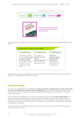 Programa de Formação Continuada em Mídias na Educação - SEED - MEC




Com relação às tecnologias da mídia de massa, destacam-se três grandes transformações segundo Dizard
(1998):




Abordaremos com mais profundidade, ao longo do curso, as diferentes mídias e como elas vão sendo ou
podem ser incorporadas ao cotidiano das escolas.




Novas terminologias
Por efeito dos computadores e da digitalização, todas as formas e instrumentos da mídia estão cada
vez mais se fundindo em sistemas inter-relacionados (Dizard, 1998). A tecnologia computacional
torna-se assim o elo para todas as formas de produção de informação e de entretenimento: som, vídeo,
mapas e impressos.

Com o advento do computador, com a crescente importância de comunicação texto-áudio-visual e do
acesso e utilização de informações em todos os campos de atuação dos indivíduos, novas formas de
combinação de aparatos tecnológicos foram viabilizadas, bem como surgiram novas nomenclaturas para
referenciar as novas formas de comunicação e de aquisição, armazenamento, processamento, produção e
distribuição de informação.

Diversos conceitos, já utilizados em contextos anteriores à era da informática, foram redimensionados e
retornaram com novo vigor.




4                          Módulo Introdutório: Integração de Mídias na Educação
                                   Material (PDF) produzido pelo NCE/USP
 