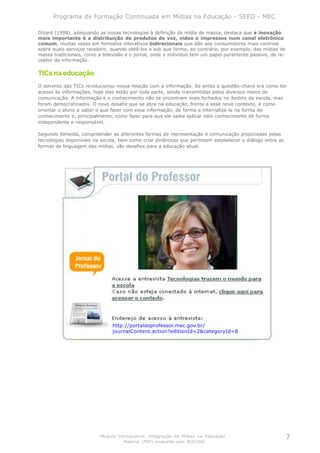 Programa de Formação Continuada em Mídias na Educação - SEED - MEC

Dizard (1998), adequando as novas tecnologias à definição de mídia de massa, destaca que a inovação
mais importante é a distribuição de produtos de voz, vídeo e impressos num canal eletrônico
comum, muitas vezes em formatos interativos bidirecionais que dão aos consumidores mais controle
sobre quais serviços recebem, quando obtê-los e sob que forma, ao contrário, por exemplo, das mídias de
massa tradicionais, como a televisão e o jornal, onde o indivíduo tem um papel puramente passivo, de re-
ceptor da informação.

TICs na educação
O advento das TICs revolucionou nossa relação com a informação. Se antes a questão-chave era como ter
acesso às informações, hoje elas estão por toda parte, sendo transmitidas pelos diversos meios de
comunicação. A informação e o conhecimento não se encontram mais fechados no âmbito da escola, mas
foram democratizados. O novo desafio que se abre na educação, frente a esse novo contexto, é como
orientar o aluno a saber o que fazer com essa informação, de forma a internalizá-la na forma de
conhecimento e, principalmente, como fazer para que ele saiba aplicar este conhecimento de forma
independente e responsável.

Segundo Almeida, compreender as diferentes formas de representação e comunicação propiciadas pelas
tecnologias disponíveis na escola, bem como criar dinâmicas que permitam estabelecer o diálogo entre as
formas de linguagem das mídias, são desafios para a educação atual.




                               http://portaldoprofessor.mec.gov.br/
                               journalContent.action?editionId=2&categoryId=8




                          Módulo Introdutório: Integração de Mídias na Educação                            7
                                    Material (PDF) produzido pelo NCE/USP
 