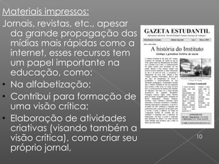 Materiais impressos: Jornais, revistas, etc., apesar da grande propagação das mídias mais rápidas como a internet, esses recursos tem um papel importante na educação, como: Na alfabetização; Contribui para formação de uma visão crítica; Elaboração de atividades criativas (visando também a visão crítica), como criar seu próprio jornal, 10 