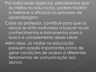 Por todos esses aspectos, percebemos que as mídias na educação, podem facilitar e melhorar a eficácia no processo de aprendizagem; Cabe ao professor, contribuir para que os alunos se sinta motivados a buscar novos conhecimentos e instrumentos para a busca e complemento desse saber; Além disso, as mídias na educação possuem papéis importantes como de gerar condições de acesso à diferentes ferramentas de comunicação aos alunos; 