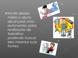 Através desses meios o aluno alcançará uma autonomia, para realização de trabalhos podendo buscar eles mesmos suas fontes; 16 17 18 