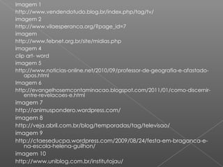 Imagem 1 http://www.vendendotudo.blog.br/index.php/tag/tv/ imagem 2 http://www.vilaesperanca.org/?page_id=7 imagem  http://www.febnet.org.br/site/midias.php imagem 4 clip art- word imagem 5 http://www.noticias-online.net/2010/09/professor-de-geografia-e-afastado-apos.html Imagem 6 http://evangelhosemcontaminacao.blogspot.com/2011/01/como-discernir-entre-revelacoes-e.html imagem 7 http://animuspondero.wordpress.com/ imagem 8 http://veja.abril.com.br/blog/temporadas/tag/televisao/ imagem 9 http://ctaeseducpa.wordpress.com/2009/08/24/festa-em-braganca-e-na-escola-helena-guilhon/ imagem 10 http://www.uniblog.com.br/institutojau/ 