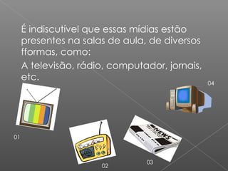 É indiscutível que essas mídias estão presentes na salas de aula, de diversos ff o r m a s , como: A televisão, rádio, computador, jornais, etc. 01 02 03 04 