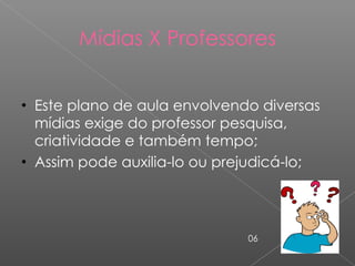 Mídias X Professores Este plano de aula envolvendo diversas mídias exige do professor pesquisa, criatividade e também tempo; Assim pode auxilia-lo ou prejudicá-lo;  06 