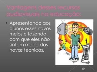 Vantagens desses recursos audiovisuais na educação: Apresentando aos alunos esses novos meios e fazendo com que eles não sintam medo das novas técnicas, 07 