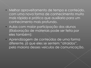 Melhor aproveitamento de tempo e conteúdo, com uma nova forma de conhecimento muito mais rápida e prática que auxiliaria para um conhecimento mais profundo.  Aulas com maior participação dos alunos (Elaboração de materiais pode ser feita por eles também); Aprendizagem de conteúdos de uma forma diferente, já que eles se sentem “atraídos”, pela maioria desses veículos de comunicação. 