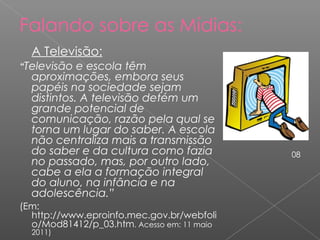 Falando sobre as Mídias: A Televisão: “ Televisão e escola têm aproximações, embora seus papéis na sociedade sejam distintos. A televisão detém um grande potencial de comunicação, razão pela qual se torna um lugar do saber. A escola não centraliza mais a transmissão do saber e da cultura como fazia no passado, mas, por outro lado, cabe a ela a formação integral do aluno, na infância e na adolescência.” (Em: http://www.eproinfo.mec.gov.br/webfolio/Mod81412/p_03.htm . Acesso em: 11 maio 2011) 08 
