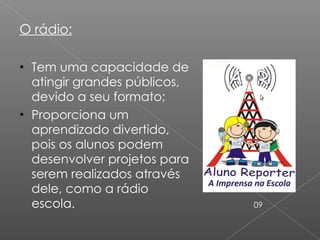 O rádio: Tem uma capacidade de atingir grandes públicos, devido a seu formato; Proporciona um aprendizado divertido, pois os alunos podem desenvolver projetos para serem realizados através dele, como a rádio escola. 09 