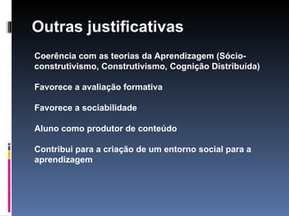 Outras justificativas Coerência com as teorias da Aprendizagem (Sócio-construtivismo, Construtivismo, Cognição Distribuída) Favorece a avaliação formativa Favorece a sociabilidade Aluno como produtor de conteúdo Contribui para a criação de um entorno social para a aprendizagem 