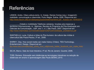 Referências LEMOS, Andre. Ciber-cultura-remix. In: Araújo, Denize Correa (org.). Imagem(Ir) realidade: comunicação e cibermídia. Porto Alegre: Sulina, 2006. Disponível em:  http://www.facom.ufba.br/ciberpesquisa/andrelemos/remix.pdf  . Acesso em 15/04/2010 _________.Cidade e mobilidade.Telefones celulares, funções pós-massivas e territórios informacionais . In:  Matrizes, Revista do Programa de Pós-Graduação em Ciências da Comunicação., USP, ano 1, n.1, São Paulo, 2007. Disponível em:  http://www.intermidias.com/txt/ed9/cidade%20e%20mobilidade_andrelemos.pdf SANTAELLA, Lucia. Cultura e Artes do Pós-humano: da cultura das mídias à cibercultua.São Paulo:Paulus, 3ª ed., 2008. SHIRKY, Clay.  How social media can make history (Vídeo). TED-Technology, Entertainment, Design. Disponível em  ttp://www.ted.com/talks/clay_shirky_how_cellphones_twitter_facebook_can_make_history.html SILVA, Marco. Sala de Aula Interativa. 4ª ed. Rio de Janeiro: Quartet, 2006. TORI, Romero. Educação sem distâncias:as tecnologias interativas na redução de distâncias em ensino e aprendizagem.São Paulo:SENAC,2010. 