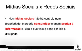 Mídias Sociais x Redes Sociais
• Nas mídias sociais não há controle nem
propriedade: o próprio consumidor é quem produz a
informação e julga o que vale a pena ser lido e
divulgado
 