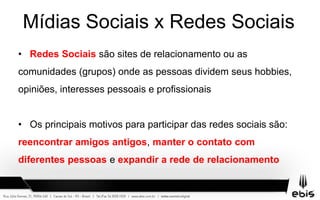 Mídias Sociais x Redes Sociais
• Redes Sociais são sites de relacionamento ou as
comunidades (grupos) onde as pessoas dividem seus hobbies,
opiniões, interesses pessoais e profissionais
• Os principais motivos para participar das redes sociais são:
reencontrar amigos antigos, manter o contato com
diferentes pessoas e expandir a rede de relacionamento
 