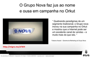 O Grupo Nova faz jus ao nome
e ousa em campanha no Orkut
“ “ Quebrando paradigmas de um
segmento tradicional, o Grupo nova
inovou na sua campanha no Orkut
e mostrou que a Internet pode ser
um excelente canal de vendas – e
muito mais do que isto. ”
Fabiana Assaid – Gerente de Marketing do Grupo Nova
http://migre.me/zFWH
 