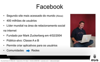 Facebook
• Segundo site mais acessado do mundo (Alexa)
• 400 milhões de usuários
• Líder mundial na área de relacionamento social
na internet
• Fundado por Mark Zuckerberg em 4/02/2004
• Público-alvo: Classe A e B
• Permite criar aplicativos para os usuários
• Comunidades Redes
 