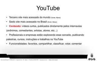 YouTube
• Terceiro site mais acessado do mundo (fonte: Alexa)
• Sexto site mais acessado no Brasil (fonte: Alexa)
• Conteúdo: vídeos curtos, publicados diretamente pelos internautas
(anônimos, comediantes, artistas, atores, etc...)
• Profissionais e empresas estão explorando esse conceito, publicando
palestras, cursos, instruções e trabalhos no YouTube
• Funcionalidades: favoritos, compartilhar, classificar, votar, comentar
 