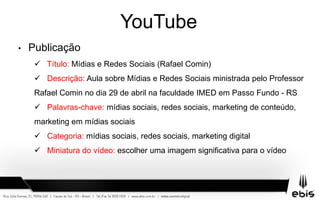 YouTube
• Publicação
 Título: Mídias e Redes Sociais (Rafael Comin)
 Descrição: Aula sobre Mídias e Redes Sociais ministrada pelo Professor
Rafael Comin no dia 29 de abril na faculdade IMED em Passo Fundo - RS
 Palavras-chave: mídias sociais, redes sociais, marketing de conteúdo,
marketing em mídias sociais
 Categoria: mídias sociais, redes sociais, marketing digital
 Miniatura do vídeo: escolher uma imagem significativa para o vídeo
 