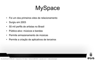 MySpace
• Foi um dos primeiros sites de relacionamento
• Surgiu em 2003
• 55 mil perfils de artistas no Brasil
• Público-alvo: músicos e bandas
• Permite armazenamento de músicas
• Permite a criação de aplicativos de terceiros
 