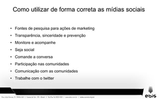 Como utilizar de forma correta as mídias sociais
• Fontes de pesquisa para ações de marketing
• Transparência, sinceridade e prevenção
• Monitore e acompanhe
• Seja social
• Comande a conversa
• Participação nas comunidades
• Comunicação com as comunidades
• Trabalhe com o twitter
 
