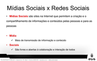 Mídias Sociais x Redes Sociais
• Mídias Sociais são sites na Internet que permitem a criação e o
compartilhamento de informações e conteúdos pelas pessoas e para as
pessoas
• Mídia
 Meio de transmissão de informação e conteúdo
• Sociais
 São livres e abertas à colaboração e interação de todos
 