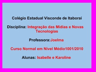       Colégio Estadual Visconde de Itaboraí   Disciplina:  Integração das Mídias e Novas    Tecnologias   Professora: Joelma    Curso Normal em Nível Médio1001/2010   Alunas:  Isabelle e Karoline  