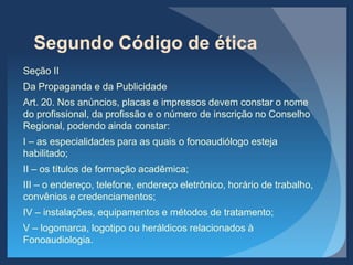 Segundo Código de ética
Seção II
Da Propaganda e da Publicidade
Art. 20. Nos anúncios, placas e impressos devem constar o nome
do profissional, da profissão e o número de inscrição no Conselho
Regional, podendo ainda constar:
I – as especialidades para as quais o fonoaudiólogo esteja
habilitado;
II – os títulos de formação acadêmica;
III – o endereço, telefone, endereço eletrônico, horário de trabalho,
convênios e credenciamentos;
IV – instalações, equipamentos e métodos de tratamento;
V – logomarca, logotipo ou heráldicos relacionados à
Fonoaudiologia.
 